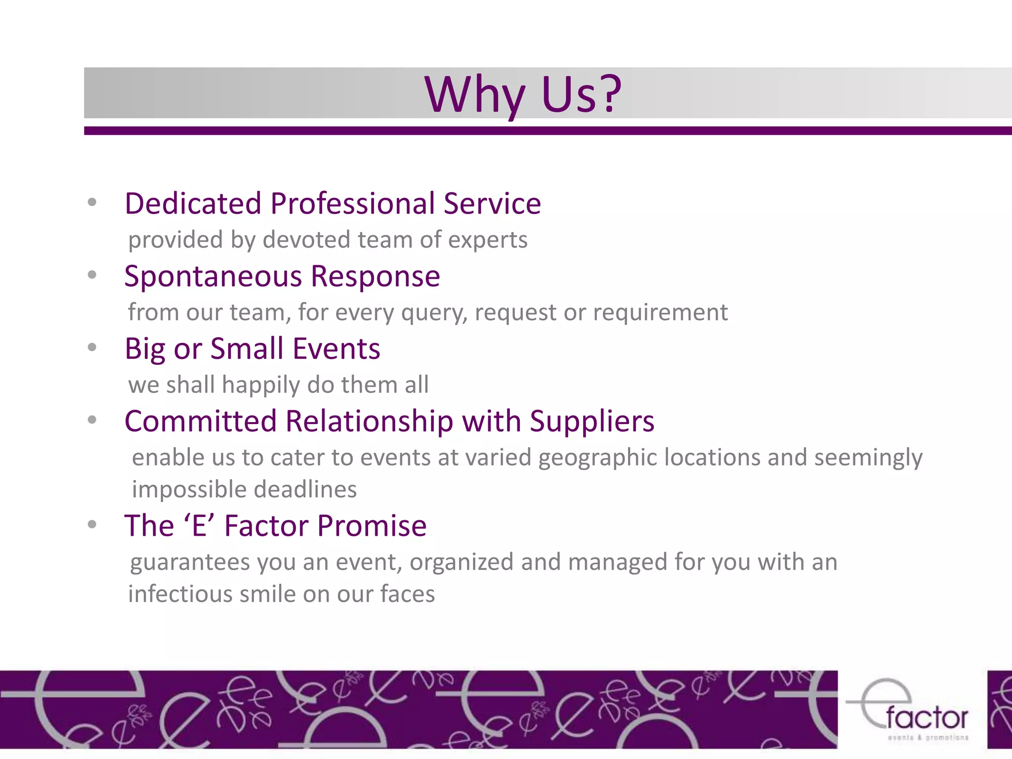 Why Us?
• Dedicated Professional Service
  provided by devoted team of experts
• Spontaneous Response
  from our team, for every query, request or requirement
• Big or Small Events
  we shall happily do them all
• Committed Relationship with Suppliers
   enable us to cater to events at varied geographic locations and seemingly
   impossible deadlines
• The ‘E’ Factor Promise
  guarantees you an event, organized and managed for you with an
  infectious smile on our faces
 