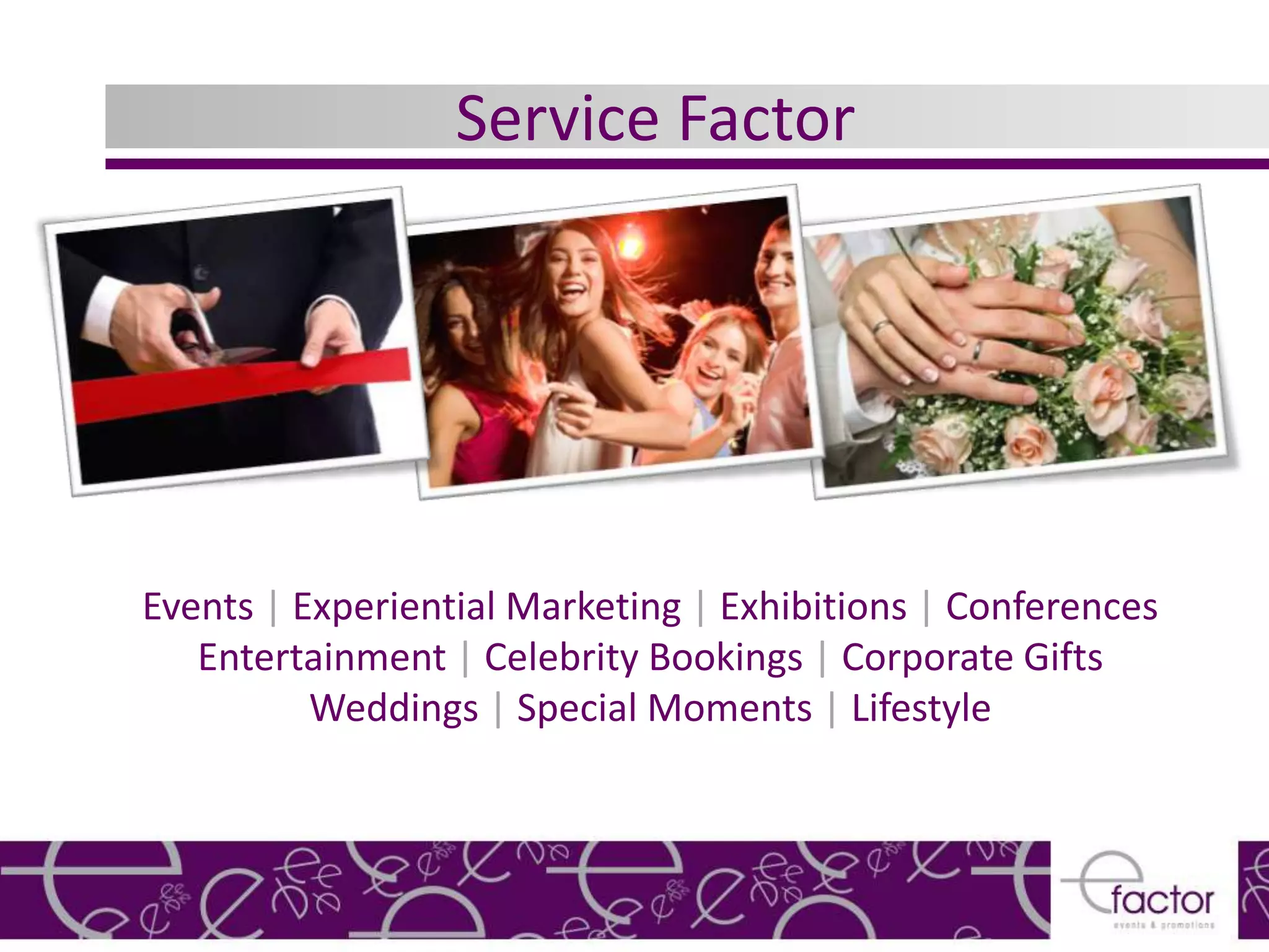 Service Factor




Events | Experiential Marketing | Exhibitions | Conferences
   Entertainment | Celebrity Bookings | Corporate Gifts
          Weddings | Special Moments | Lifestyle
 
