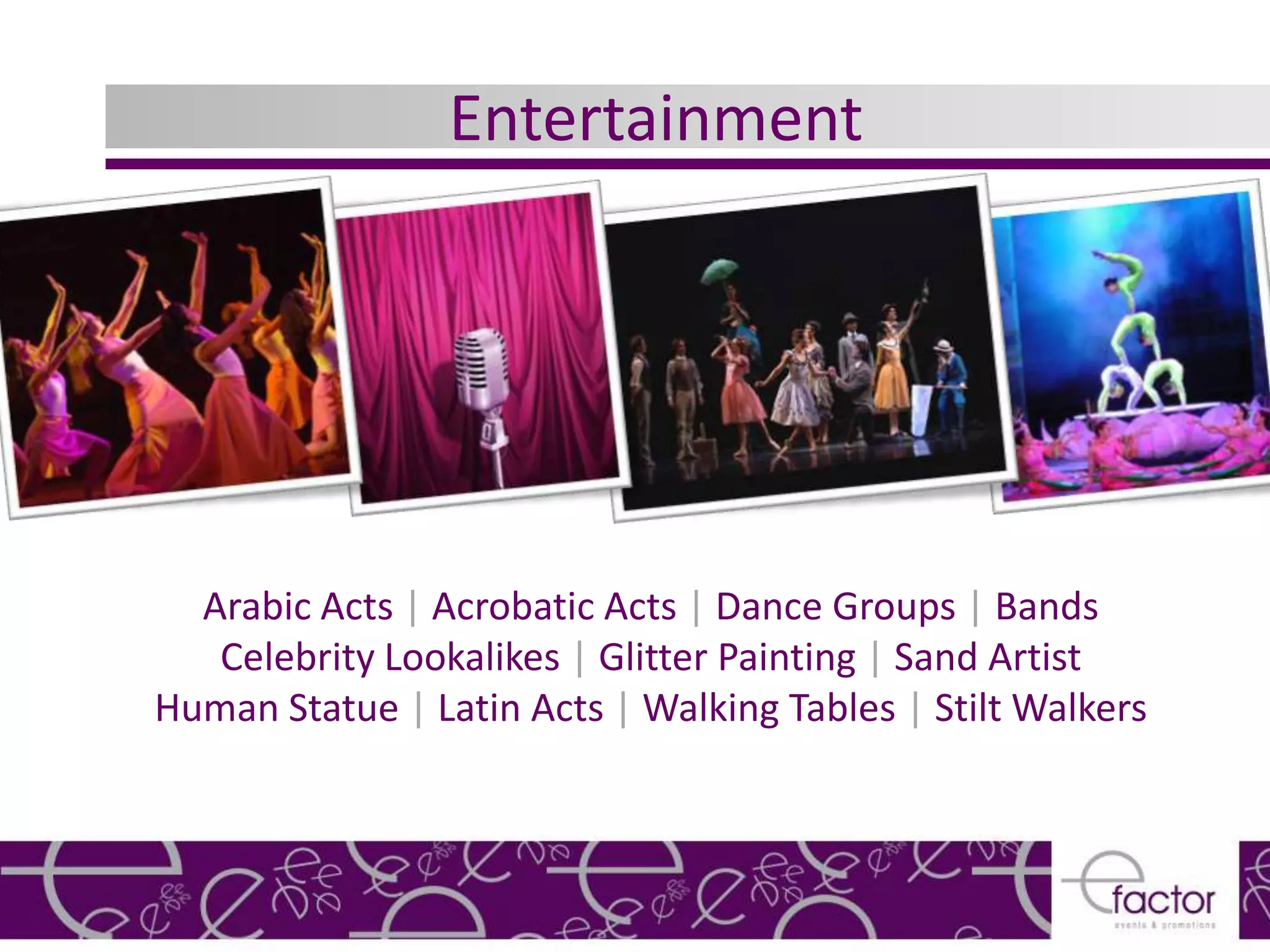 Entertainment




  Arabic Acts | Acrobatic Acts | Dance Groups | Bands
   Celebrity Lookalikes | Glitter Painting | Sand Artist
Human Statue | Latin Acts | Walking Tables | Stilt Walkers
 
