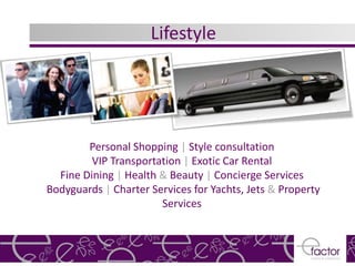 Lifestyle




        Personal Shopping | Style consultation
         VIP Transportation | Exotic Car Rental
  Fine Dining | Health & Beauty | Concierge Services
Bodyguards | Charter Services for Yachts, Jets & Property
                       Services
 