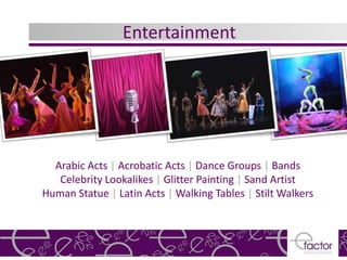 Entertainment




  Arabic Acts | Acrobatic Acts | Dance Groups | Bands
   Celebrity Lookalikes | Glitter Painting | Sand Artist
Human Statue | Latin Acts | Walking Tables | Stilt Walkers
 