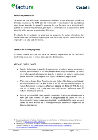  
 Módulo de presentación 
  
 La  ventaja  de  usar  el  formato  anteriormente  indicado  es  que  el  usuario  podrá  usar 
 diversos  servicios  de  la  AEAT  para  la  verificación7  y  visualización8  de  sus  facturas 
 electrónicas.  Además,  la  adopción  absoluta  de  este  formato  en  la  administración 
 pública, así como la obligatoriedad, por ley de la utilización para la facturación a dicha 
 administración, asegura la continuidad del mismo. 
  
 El  módulo  de  presentación  se  encargará  de  presentar  la  factura  electrónica  (en 
 formato XML con su firma incorporada) de una forma que permita su visualización e 
 impresión en el sitio web del Cliente. 
  
  
  
 Ventajas del sistema propuesto 
  
 El  nuevo  sistema  aportará  una  serie  de  ventajas  importantes  en  la  facturación 
 electrónica, tanto para el emisor  como para los destinatarios. 
  
  
 VENTAJAS PARA EL EMISOR  
  
     • Gestión de facturas: la gestión de documentos se reduce, ya que se reduce el 
         número de documentos. Cada factura será ahora único documento. De hecho, 
         en el futuro podría plantearse no guardar ni siquiera las facturas electrónicas, 
         ya que basta con poder regenerarlas a partir de la matriz, según la ley . 

     •      Ahorro de costes de disco: Actualmente cada factura (dos documentos) ocupan 
            aproximadamente  casi  250  Kbs,  frente  a  los  12  Kbs  que  podrían  ocupar  las 
            nuevas facturas se consigue un ahorro de espacio en disco del 95%. Es decir, 
            que  por  el  espacio  que  ocupa  ahora  una  sóla  factura,  podremos  tener  20 
            facturas en el nuevo formato. 

     •      Soporte y continuidad: como ya se ha comentado, la adopción y liderazgo de la 
            AEAT  con  este  formato  así  como  la  obligatoriedad  de  usarlo  en  con  la 
            Administración Pública, asegura continuidad y estabilidad al formato, así como 
            sienta  las  bases  futuras  de  la  interoperatibilidad  telemática  empresarial  en 
            documentos seguros. 

  
  
  

 7  Servicio de validación de facturas electrónicas con formato Facturae 3.x del Ministerio de Industria, Turismo y 
    Comercio  en http://www11.mityc.es/FacturaE/ 
 8  Utilidad para la visualización de facturas electrónicas con formato Facturae 3.x del Ministerio de Industria, 
    Turismo y Comercio en  http://www.facturae.es/NR/rdonlyres/C3097B1A‐3613‐4BA8‐81D9‐
    D57B2D590EC8/0/Visualizador.exe 

eFactura                                        Documentación                                 Página    12/  13 
 