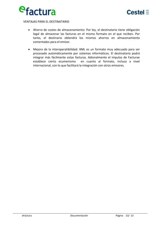 VENTAJAS PARA EL DESTINATARIO 
  
    • Ahorro de costes de almacenamiento: Por ley, el destinatario tiene obligación 
       legal  de  almacenar  las  facturas  en  el  mismo  formato  en  el  que  reciben.  Por 
       tanto,  el  destinario  obtendrá  los  mismos  ahorros  en  almacenamiento 
       comentados para el emisor. 

     •      Mejora  de  la  interoperatibilidad:  XML  es  un  formato  muy  adecuado  para  ser 
            procesado  automáticamente  por  sistemas  informáticos.  El  destinatario  podrá 
            integrar  más  fácilmente  estas  facturas.  Adionalmente  el  impulso  de  Facturae 
            establece  cierto  ecumenismo    en  cuanto  al  formato,  incluso  a  nivel 
            internacional, con lo que facilitará la integración con otros emisores. 




eFactura                                 Documentación                       Página    13/  13 
 