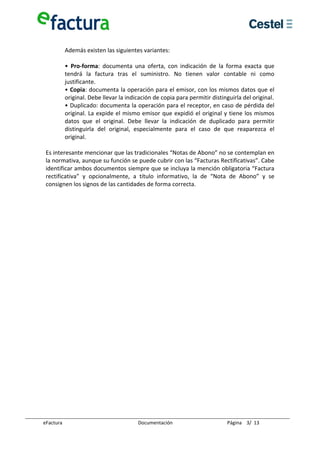  
         Además existen las siguientes variantes: 
          
         •  Pro‐forma:  documenta  una  oferta,  con  indicación  de  la  forma  exacta  que 
         tendrá  la  factura  tras  el  suministro.  No  tienen  valor  contable  ni  como 
         justificante. 
         • Copia: documenta la operación para el emisor, con los mismos datos que el 
         original. Debe llevar la indicación de copia para permitir distinguirla del original. 
         • Duplicado: documenta la operación para el receptor, en caso de pérdida del 
         original. La expide el mismo emisor que expidió el original y tiene los mismos 
         datos  que  el  original.  Debe  llevar  la  indicación  de  duplicado  para  permitir 
         distinguirla  del  original,  especialmente  para  el  caso  de  que  reaparezca  el 
         original.  
          
 Es interesante mencionar que las tradicionales “Notas de Abono” no se contemplan en 
 la normativa, aunque su función se puede cubrir con las “Facturas Rectificativas”. Cabe 
 identificar ambos documentos siempre que se incluya la mención obligatoria “Factura 
 rectificativa”  y  opcionalmente,  a  título  informativo,  la  de  “Nota  de  Abono”  y  se 
 consignen los signos de las cantidades de forma correcta. 
  
  
  
  
  
  
  
  
  
  
  
  
  
  
  
  
  
  
  
  
  
  
  
  

eFactura                               Documentación                       Página    3/  13 
 