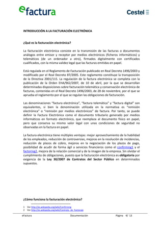  
  
 INTRODUCCIÓN A LA FACTURACIÓN ELECTRÓNICA 

  
 ¿Qué es la facturación electrónica? 
  
 La  facturación  electrónica  consiste  en  la  transmisión  de  las  facturas  o  documentos 
 análogos  entre  emisor  y  receptor  por  medios  electrónicos  (ficheros  informáticos)  y 
 telemáticos  (de  un  ordenador  a  otro),  firmados  digitalmente  con  certificados 
 cualificados, con la misma validez legal que las facturas emitidas en papel. 
  
 Está regulada en el Reglamento de Facturación publicado en Real Decreto 1496/2003 y 
 modificado por el Real Decreto 87/2005. Este reglamento constituye la transposición 
 de  la  Directiva  2001/115.  La  regulación  de  la  factura  electrónica  se  completa  con  la 
 publicación  de  la  Orden  EHA/962/2007,  de  10  de  abril,  por  la  que  se  desarrollan 
 determinadas disposiciones sobre facturación telemática y conservación electrónica de 
 facturas, contenidas en el Real Decreto 1496/2003, de 28 de noviembre, por el que se 
 aprueba el reglamento por el que se regulan las obligaciones de facturación. 
  
 Las denominaciones “factura electrónica”, “factura telemática” y “factura digital” son 
 equivalentes,  si  bien  la  denominación  utilizada  en  la  normativa  es  “remisión 
 electrónica”  o  “remisión  por  medios  electrónicos”  de  factura.  Por  tanto,  se  puede 
 definir  la  Factura  Electrónica  como  el  documento  tributario  generado  por  medios 
 informáticos  en  formato  electrónico,  que  reemplaza  al  documento  físico  en  papel, 
 pero  que  conserva  su  mismo  valor  legal  con  unas  condiciones  de  seguridad  no 
 observadas en la factura en papel. 
  
 La factura electrónica tiene múltiples ventajas: mejor aprovechamiento de la habilidad 
 de los empleados, reducción de controversias, mejoras en la resolución de incidencias, 
 reducción  de  plazos  de  cobro,  mejoras  en  la  negociación  de  los  plazos  de  pago, 
 posibilidad  de  acudir  de  forma  ágil  a  servicios  financieros  como  el  confirming1  y  el 
 factoring2, mejora de la relación comercial y de la imagen de la empresa. Sin olvidar el 
 cumplimiento de obligaciones, puesto que la facturación electrónica es obligatoria por 
 exigencia  de  la  Ley  30/2007  de  Contratos  del  Sector  Público  en  determinados 
 supuestos. 
  
  
  
  
  
  
  
  
 ¿Cómo funciona la facturación electrónica? 

 1  Ver http://es.wikipedia.org/wiki/Confirming 
 2  Ver http://es.wikipedia.org/wiki/Contrato_de_Factoraje 

eFactura                                     Documentación                    Página    4/  13 
 
