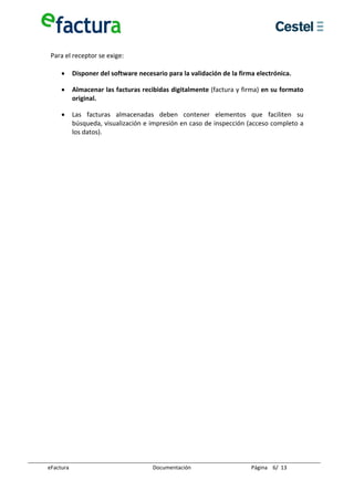  
 Para el receptor se exige: 
  
    • Disponer del software necesario para la validación de la firma electrónica. 

     •      Almacenar las facturas recibidas digitalmente (factura y firma) en su formato 
            original. 

     •      Las  facturas  almacenadas  deben  contener  elementos  que  faciliten  su 
            búsqueda, visualización e impresión en caso de inspección (acceso completo a 
            los datos). 

  
  
  
  
  
  
  
  
  
  
  
  
  
  
  
  
  
  
  
  
  
  
  
  
  
  
  
  
  
  
  
  
  
  
  
  

eFactura                              Documentación                    Página    6/  13 
 