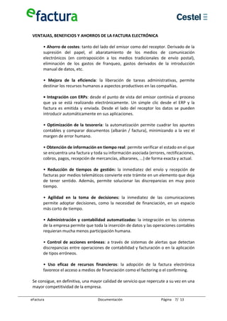  
 VENTAJAS, BENEFICIOS Y AHORROS DE LA FACTURA ELECTRÓNICA 
  
      • Ahorro de costes: tanto del lado del emisor como del receptor. Derivado de la 
      supresión  del  papel,  el  abaratamiento  de  los  medios  de  comunicación 
      electrónicos  (en  contraposición  a  los  medios  tradicionales  de  envío  postal), 
      eliminación  de  los  gastos  de  franqueo,  gastos  derivados  de  la  introducción 
      manual de datos, etc. 
       
      •  Mejora  de  la  eficiencia:  la  liberación  de  tareas  administrativas,  permite 
      destinar los recursos humanos a aspectos productivos en las compañías. 
       
      • Integración con ERPs: desde el punto de vista del emisor continúa el proceso 
      que  ya  se  está  realizando  electrónicamente.  Un  simple  clic  desde  el  ERP  y  la 
      factura  es  emitida  y  enviada.  Desde  el  lado  del  receptor  los  datos  se  pueden 
      introducir automáticamente en sus aplicaciones. 
       
      •  Optimización  de  la  tesorería:  la  automatización  permite  cuadrar  los  apuntes 
      contables  y  comparar  documentos  (albarán  /  factura),  minimizando  a  la  vez  el 
      margen de error humano. 
       
      • Obtención de información en tiempo real: permite verificar el estado en el que 
      se encuentra una factura y toda su información asociada (errores, rectificaciones, 
      cobros, pagos, recepción de mercancías, albaranes, ...) de forma exacta y actual. 
       
      •  Reducción  de  tiempos  de  gestión:  la  inmediatez  del  envío  y  recepción  de 
      facturas por medios telemáticos convierte este trámite en un elemento que deja 
      de  tener  sentido.  Además,  permite  solucionar  las  discrepancias  en  muy  poco 
      tiempo. 
       
      •  Agilidad  en  la  toma  de  decisiones:  la  inmediatez  de  las  comunicaciones 
      permite  adoptar  decisiones,  como  la  necesidad  de  financiación,  en  un  espacio 
      más corto de tiempo. 
       
      •  Administración  y  contabilidad  automatizadas:  la  integración  en  los  sistemas 
      de la empresa permite que toda la inserción de datos y las operaciones contables 
      requieran mucha menos participación humana. 
       
      •  Control  de  acciones  erróneas:  a  través  de  sistemas  de  alertas  que  detectan 
      discrepancias entre operaciones de contabilidad y facturación o en la aplicación 
      de tipos erróneos. 
       
      •  Uso  eficaz  de  recursos  financieros:  la  adopción  de  la  factura  electrónica 
      favorece el acceso a medios de financiación como el factoring o el confirming.  
       
 Se consigue, en definitiva, una mayor calidad de servicio que repercute a su vez en una 
 mayor competitividad de la empresa. 

eFactura                               Documentación                       Página    7/  13 
 
