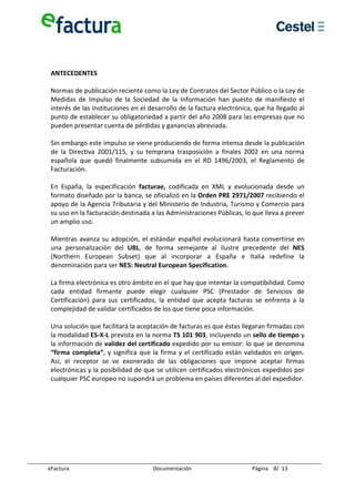  
  
  
 ANTECEDENTES 
  
 Normas de publicación reciente como la Ley de Contratos del Sector Público o la Ley de 
 Medidas  de  Impulso  de  la  Sociedad  de  la  Información  han  puesto  de  manifiesto  el 
 interés de las instituciones en el desarrollo de la factura electrónica, que ha llegado al 
 punto de establecer su obligatoriedad a partir del año 2008 para las empresas que no 
 pueden presentar cuenta de pérdidas y ganancias abreviada. 
  
 Sin embargo este impulso se viene produciendo de forma intensa desde la publicación 
 de  la  Directiva  2001/115,  y  su  temprana  trasposición  a  finales  2002  en  una  norma 
 española  que  quedó  finalmente  subsumida  en  el  RD  1496/2003,  el  Reglamento  de 
 Facturación. 
  
 En  España,  la  especificación  facturae,  codificada  en  XML  y  evolucionada  desde  un 
 formato diseñado por la banca, se oficializó en la Orden PRE 2971/2007 recibiendo el 
 apoyo de la Agencia Tributaria y del Ministerio de Industria, Turismo y Comercio para 
 su uso en la facturación destinada a las Administraciones Públicas, lo que lleva a prever 
 un amplio uso.  
  
 Mientras  avanza  su  adopción,  el  estándar  español  evolucionará  hasta  convertirse  en 
 una  personalización  del  UBL,  de  forma  semejante  al  ilustre  precedente  del  NES 
 (Northern  European  Subset)  que  al  incorporar  a  España  e  Italia  redefine  la 
 denominación para ser NES: Neutral European Specification. 
  
 La firma electrónica es otro ámbito en el que hay que intentar la compatibilidad. Como 
 cada  entidad  firmante  puede  elegir  cualquier  PSC  (Prestador  de  Servicios  de 
 Certificación)  para  sus  certificados,  la  entidad  que  acepta  facturas  se  enfrenta  a  la 
 complejidad de validar certificados de los que tiene poca información.  
  
 Una solución que facilitará la aceptación de facturas es que éstas llegaran firmadas con 
 la modalidad ES‐X‐L prevista en la norma TS 101 903, incluyendo un sello de tiempo y 
 la información de validez del certificado expedido por su emisor: lo que se denomina 
 “firma  completa”,  y  significa  que  la  firma  y  el  certificado  están  validados  en  origen. 
 Así,  el  receptor  se  ve  exonerado  de  las  obligaciones  que  impone  aceptar  firmas 
 electrónicas y la posibilidad de que se utilicen certificados electrónicos expedidos por 
 cualquier PSC europeo no supondrá un problema en países diferentes al del expedidor. 
  
  
  
  
  
  
  

eFactura                                 Documentación                         Página    8/  13 
 