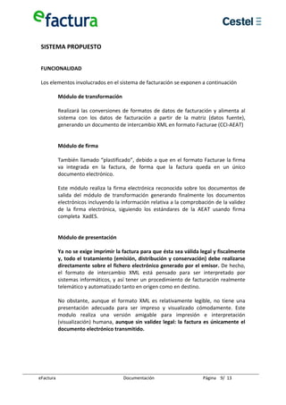  
 SISTEMA PROPUESTO 
  
  
 FUNCIONALIDAD 
  
 Los elementos involucrados en el sistema de facturación se exponen a continuación 
  
        Módulo de transformación 
         
        Realizará  las  conversiones  de  formatos  de  datos  de  facturación  y  alimenta  al 
        sistema  con  los  datos  de  facturación  a  partir  de  la  matriz  (datos  fuente), 
        generando un documento de intercambio XML en formato Facturae (CCI‐AEAT) 
         
         
        Módulo de firma 
         
        También llamado “plastificado”, debido a que en el formato Facturae la firma 
        va  integrada  en  la  factura,  de  forma  que  la  factura  queda  en  un  único 
        documento electrónico.  
         
        Este  módulo  realiza  la  firma  electrónica  reconocida  sobre  los  documentos  de 
        salida  del  módulo  de  transformación  generando  finalmente  los  documentos 
        electrónicos incluyendo la información relativa a la comprobación de la validez 
        de  la  firma  electrónica,  siguiendo  los  estándares  de  la  AEAT  usando  firma 
        completa  XadES. 
         
         
        Módulo de presentación 
         
        Ya no se exige imprimir la factura para que ésta sea válida legal y fiscalmente 
        y, todo el tratamiento (emisión, distribución y conservación) debe realizarse 
        directamente sobre el fichero electrónico generado por el emisor. De hecho, 
        el  formato  de  intercambio  XML  está  pensado  para  ser  interpretado  por 
        sistemas  informáticos,  y  así  tener  un  procedimiento  de  facturación  realmente 
        telemático y automatizado tanto en origen como en destino. 
         
        No  obstante,  aunque  el  formato  XML  es  relativamente  legible,  no  tiene  una 
        presentación  adecuada  para  ser  impreso  y  visualizado  cómodamente.  Este 
        modulo  realiza  una  versión  amigable  para  impresión  e  interpretación 
        (visualización)  humana,  aunque  sin  validez  legal:  la  factura  es  únicamente  el 
        documento electrónico transmitido. 
         
  
  
  
  

eFactura                               Documentación                       Página    9/  13 
 