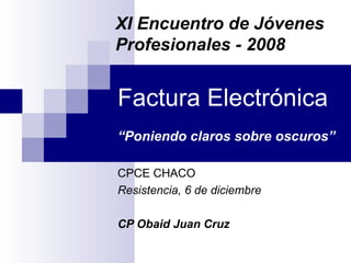 Factura Electrónica “Poniendo claros sobre oscuros” CPCE CHACO Resistencia, 6 de diciembre CP Obaid Juan Cruz XI Encuentro de Jóvenes Profesionales - 2008 