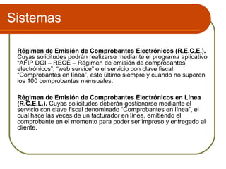 Sistemas

 Régimen de Emisión de Comprobantes Electrónicos (R.E.C.E.).
 Cuyas solicitudes podrán realizarse mediante el programa aplicativo
 “AFIP DGI – RECE – Régimen de emisión de comprobantes
 electrónicos”, “web service” o el servicio con clave fiscal
 “Comprobantes en línea”, este último siempre y cuando no superen
 los 100 comprobantes mensuales.

 Régimen de Emisión de Comprobantes Electrónicos en Línea
 (R.C.E.L.). Cuyas solicitudes deberán gestionarse mediante el
 servicio con clave fiscal denominado “Comprobantes en línea”, el
 cual hace las veces de un facturador en línea, emitiendo el
 comprobante en el momento para poder ser impreso y entregado al
 cliente.
 