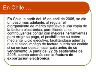 En Chile …
 En Chile, a partir del 15 de abril de 2005, se dio
 un paso más adelante, al regular el
 otorgamiento de mérito ejecutivo a una copia de
 la factura electrónica, permitiendo a los
 contribuyentes contar con mejores herramientas
 para exigir su pago, al posibilitarse su cobro
 mediante juicio ejecutivo, facilitándose además
 que el saldo impago de factura pueda ser cedido
 si su emisor desea hacer caja antes de su
 vencimiento. A partir del 22 de septiembre de
 2005, cuenta además con la factura de
 exportación electrónica.
 