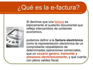 ¿Qué es la e-factura?

   Si decimos que una factura es
   básicamente el sustento documental que
   refleja intercambios de contenido
   económico,

   podemos definir a la factura electrónica
   como la representación electrónica de un
   comprobante respaldatorio de
   determinadas operaciones comerciales,
   que un usuario genera, transmite y
   almacena electrónicamente, y que cuenta
   con plena validez fiscal.
 