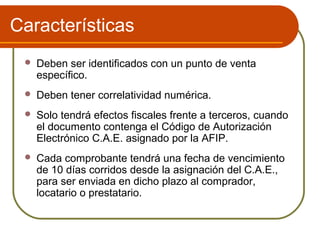 Características
    Deben ser identificados con un punto de venta
     específico.
    Deben tener correlatividad numérica.
    Solo tendrá efectos fiscales frente a terceros, cuando
     el documento contenga el Código de Autorización
     Electrónico C.A.E. asignado por la AFIP.
    Cada comprobante tendrá una fecha de vencimiento
     de 10 días corridos desde la asignación del C.A.E.,
     para ser enviada en dicho plazo al comprador,
     locatario o prestatario.
 