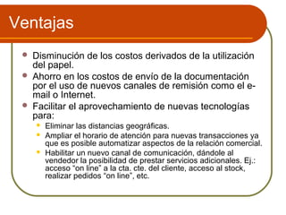 Ventajas
    Disminución de los costos derivados de la utilización
     del papel.
    Ahorro en los costos de envío de la documentación
     por el uso de nuevos canales de remisión como el e-
     mail o Internet.
    Facilitar el aprovechamiento de nuevas tecnologías
     para:
        Eliminar las distancias geográficas.
        Ampliar el horario de atención para nuevas transacciones ya
         que es posible automatizar aspectos de la relación comercial.
        Habilitar un nuevo canal de comunicación, dándole al
         vendedor la posibilidad de prestar servicios adicionales. Ej.:
         acceso “on line” a la cta. cte. del cliente, acceso al stock,
         realizar pedidos “on line”, etc.
 