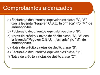 Comprobantes alcanzados
 a) Facturas o documentos equivalentes clase "A", "A"
    con la leyenda "Pago en C.B.U. Informada" y/o "M", de
    corresponder.
 b) Facturas o documentos equivalentes clase "B".
 c) Notas de crédito y notas de débito clase "A", "A" con
    la leyenda "Pago en C.B.U. Informada" y/o "M", de
    corresponder.
 d) Notas de crédito y notas de débito clase "B".
 e) Facturas o documentos equivalentes clase "C".
 f) Notas de crédito y notas de débito clase "C".
 