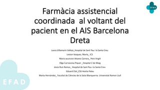 Farmàcia assistencial
coordinada al voltant del
pacient en el AIS Barcelona
Dreta
Laura Villamarin Vallejo_Hospital de Sant Pau i la Santa Creu
Leston Vazquez, Marta_ ICS
Maria asuncion Alvarez Carrera_ Pere Virgili
Olga Carrascosa Piquer _Hospital 2 de Maig
Jesús Ruiz Ramos_ Hospital de Sant Pau i la Santa Creu
Eduard Clot_CSS Hestia Palau
Marta Hernández_ Facultat de Ciències de la Salut Blanquerna. Universitat Ramon Llull
 