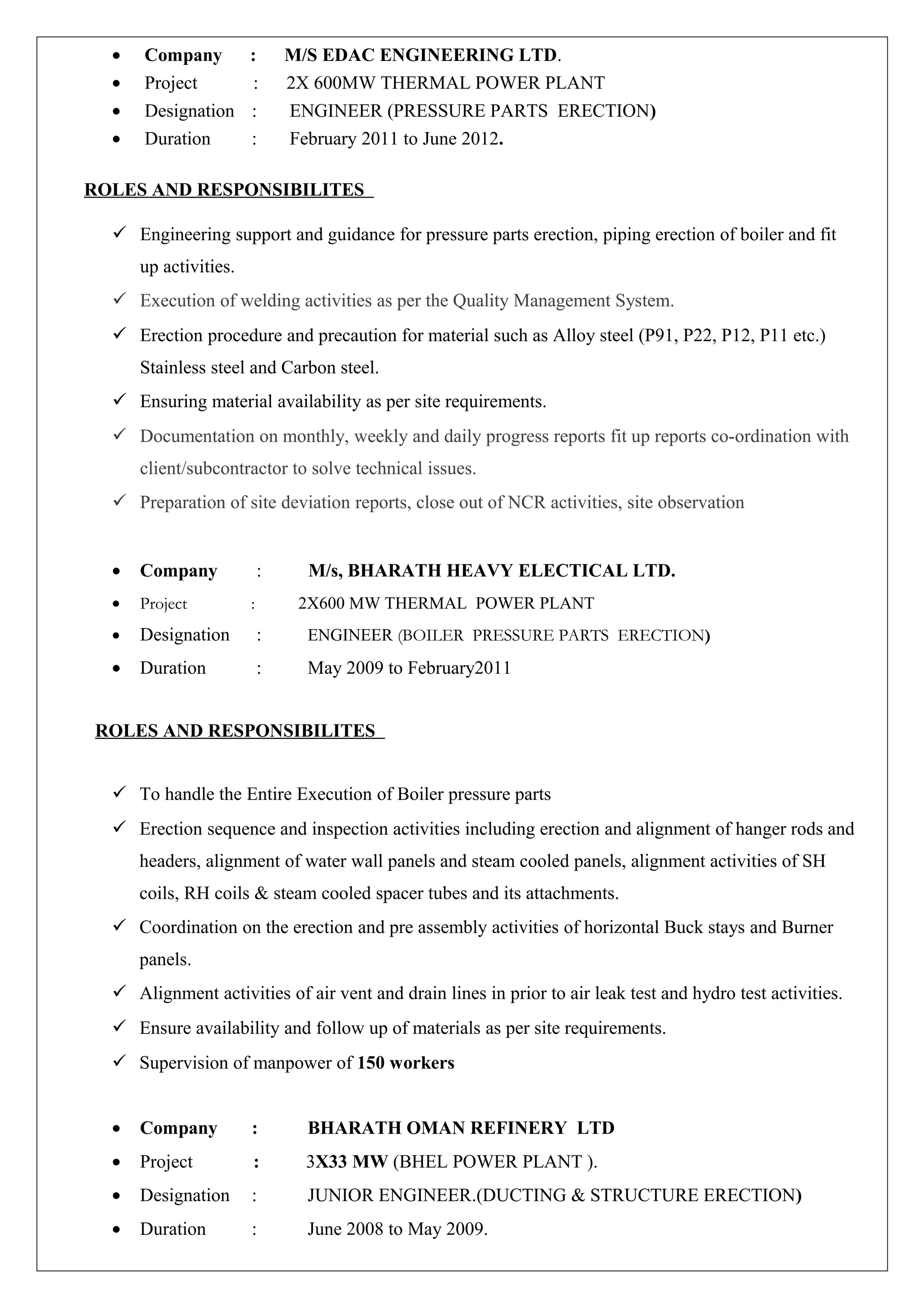 • Company : M/S EDAC ENGINEERING LTD.
• Project : 2X 600MW THERMAL POWER PLANT
• Designation : ENGINEER (PRESSURE PARTS ERECTION)
• Duration : February 2011 to June 2012.
ROLES AND RESPONSIBILITES
 Engineering support and guidance for pressure parts erection, piping erection of boiler and fit
up activities.
 Execution of welding activities as per the Quality Management System.
 Erection procedure and precaution for material such as Alloy steel (P91, P22, P12, P11 etc.)
Stainless steel and Carbon steel.
 Ensuring material availability as per site requirements.
 Documentation on monthly, weekly and daily progress reports fit up reports co-ordination with
client/subcontractor to solve technical issues.
 Preparation of site deviation reports, close out of NCR activities, site observation
• Company : M/s, BHARATH HEAVY ELECTICAL LTD.
• Project : 2X600 MW THERMAL POWER PLANT
• Designation : ENGINEER (BOILER PRESSURE PARTS ERECTION)
• Duration : May 2009 to February2011
ROLES AND RESPONSIBILITES
 To handle the Entire Execution of Boiler pressure parts
 Erection sequence and inspection activities including erection and alignment of hanger rods and
headers, alignment of water wall panels and steam cooled panels, alignment activities of SH
coils, RH coils & steam cooled spacer tubes and its attachments.
 Coordination on the erection and pre assembly activities of horizontal Buck stays and Burner
panels.
 Alignment activities of air vent and drain lines in prior to air leak test and hydro test activities.
 Ensure availability and follow up of materials as per site requirements.
 Supervision of manpower of 150 workers
• Company : BHARATH OMAN REFINERY LTD
• Project : 3X33 MW (BHEL POWER PLANT ).
• Designation : JUNIOR ENGINEER.(DUCTING & STRUCTURE ERECTION)
• Duration : June 2008 to May 2009.
 
