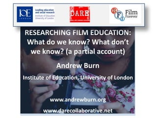 RESEARCHING FILM EDUCATION: 
What do we know? What don’t 
we know? (a partial account) 
Andrew Burn 
Institute of Education, University of London 
www.andrewburn.org 
www.darecollaborative.net 
 