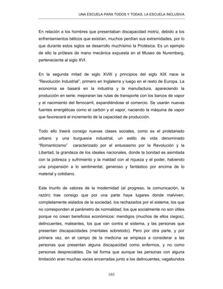 UNA ESCUELA PARA TODOS Y TODAS, LA ESCUELA INCLUSIVA
103
En relación a los hombres que presentaban discapacidad motriz, debido a los
enfrentamientos bélicos que existían, muchos perdían sus extremidades, por lo
que durante estos siglos se desarrollo muchísimo la Protésica. Es un ejemplo
de ello la prótesis de mano mecánica expuesta en el Museo de Nuremberg,
perteneciente al siglo XVI.
En la segunda mitad de siglo XVIII y principios del siglo XIX nace la
“Revolución Industrial”, primero en Inglaterra y luego en el resto de Europa. La
economía se basará en la industria y la manufactura, apareciendo la
producción en serie; mejoraran las rutas de transporte con los barcos de vapor
y el nacimiento del ferrocarril, expandiéndose el comercio. Se usarán nuevas
fuentes energéticas como el carbón y el vapor, naciendo la máquina de vapor
que favorecerá el incremento de la capacidad de producción.
Todo ello traerá consigo nuevas clases sociales, como es el proletariado
urbano y una burguesía industrial, un estilo de vida denominado
“Romanticismo” caracterizado por el entusiasmo por la Revolución y la
Libertad, la grandeza de los ideales nacionales, donde la bondad es asimilada
con la pobreza y sufrimiento y la maldad con al riqueza y el poder, habiendo
una propensión a lo sentimental, generoso y fantástico por encima de lo
material y cotidiano.
Este triunfo de valores de la modernidad (el progreso, la comunicación, la
razón) trae consigo que por una parte haya lugares donde malviven,
completamente aislados de la sociedad, los rechazados por el sistema, los que
no corresponden al parámetro de normalidad, los que socialmente no son útiles
porque no crean beneficios económicos: mendigos (muchos de ellos ciegos),
delincuentes, maleantes, los que van contra el sistema, y las personas que
presentan discapacidades (mentales sobretodo). Pero por otra parte, y por
primera vez, en el campo de la medicina se empieza a considerar a las
personas que presentan alguna discapacidad como enfermos, y no como
personas despreciables. De tal forma que aunque las personas con alguna
limitación eran muchas veces encerradas junto a los delincuentes, vagabundos
 