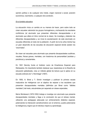 UNA ESCUELA PARA TODOS Y TODAS, LA ESCUELA INCLUSIVA
111
opinión política o de cualquier otra índole, origen nacional o social, posición
económica, nacimiento, o cualquier otra condición.
En el ámbito educativo
La educación inicia un cambio en su manera de hacer, pero sobre todo se
crean escuelas valorando los grupos homogéneos y rechazando los escolares
conflictivos (el alumnado que presentan diferentes discapacidades o el
alumnado que altera el ritmo normal de la clase). Se investiga y detectan las
diferentes discapacidades y se inicia la escolarización de este alumnado en
escuelas diferentes al resto de la población. A partir de la los años treinta hay
un gran desarrollo de las escuelas de educación especial donde asisten los
“anormales”.
Se crean así escuelas para alumnado que presenta discapacidades auditivas,
visuales, físicas graves, mentales, con trastornos de personalidad (autistas y
psicóticos) y caracteriales.
En 1901 Decroly funda el Instituto Laico de Enseñanza Especial para
Retrasados. Es importante también destacar que, basándose en la filosofía de
educación globalizada, crea un método global de lectura que lo aplica en su
escuela ordinaria de “L´Hermitage” (1907).
En 1905, A. Binet y T. Simón investigan y publican la primera escala
madurativa de inteligencia con el objetivo de separar a los escolares que
presentan discapacidades mentales (definidos por Binet como “débiles
mentales”) del resto, educándoles por separado en clases especiales.
María Montessori (1870-1952) trabaja e investiga con alumnado que presenta
discapacidades mentales y llega a la conclusión de que el retraso mental,
utilizando una pedagogía adecuada (un entrenamiento didáctico especial,
potenciando la interacción sensitivomotora con el entorno), puede potenciarse
la inteligencia y lograr que el individuo mejore su aprendizaje.
 