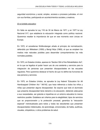 UNA ESCUELA PARA TODOS Y TODAS, LA ESCUELA INCLUSIVA
116
seguridad económica y social, empleo, accesos a procesos judiciales, el vivir
con sus familias, participando en acontecimientos sociales y creativos.
En el ámbito educativo
En Italia se aprueba la Ley 118 de 30 de Marzo de 1971 y en 1977 la Ley
Nacional 517, que establecía la educación integrada como política nacional.
Queremos resaltar la importancia de que en ese momento eran únicas en
Europa.
En 1972, el canadiense Wolfensberger añade al principio de normalización,
defendido por Mikkelsen (1959) y Bengt Nirje (1969), el que se empleen los
medios más naturales posibles para desarrollar comportamientos los más
normales posibles.
En 1973, en Estados Unidos, aparece la “Section 504 of the Rehabilitation Act”,
en la que se legaliza el poder hacer uso de una asistente y servicios para la
integración de personas que presentan discapacidades en las escuelas
regulares. Pero queremos destacar el hecho de que no define las funciones de
esa persona y servicios.
En 1975, en Estados Unidos, se aprueba la Ley federal “Education for All
Handicapped Children Act “ 94/142, que hace referencia a todos los niños y
niñas que presentan alguna discapacidad. Se expone que todo el alumnado
que presenta discapacidad tiene derecho a la educación, debiendo adecuarse
a sus necesidades, ser gratuita e impartirse en un entorno educativo lo menos
restrictivo posible. Establece así criterios para la elegibilidad, tipos de servicios
que se proporcionarán y la protección procesal, garantiza la “educación
especial” individualizada para todos y todas las estudiantes que presentan
discapacidades intelectuales, de aprendizaje, emocionales, de habla, auditivas,
visuales, ortopédicos, o otros problemas de salud.
 
