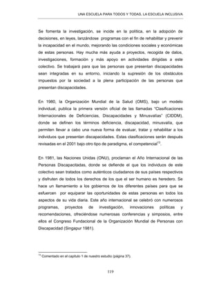 UNA ESCUELA PARA TODOS Y TODAS, LA ESCUELA INCLUSIVA
119
Se fomenta la investigación, se incide en la política, en la adopción de
decisiones, en leyes, lanzándose programas con el fin de rehabilitar y prevenir
la incapacidad en el mundo, mejorando las condiciones sociales y económicas
de estas personas. Hay mucha más ayuda a proyectos, recogida de datos,
investigaciones, formación y más apoyo en actividades dirigidas a este
colectivo. Se trabajará para que las personas que presentan discapacidades
sean integradas en su entorno, iniciando la supresión de los obstáculos
impuestos por la sociedad a la plena participación de las personas que
presentan discapacidades.
En 1980, la Organización Mundial de la Salud (OMS), bajo un modelo
individual, publica la primera versión oficial de las llamadas “Clasificaciones
Internacionales de Deficiencias, Discapacidades y Minusvalías” (CIDDM),
donde se definen los términos deficiencia, discapacidad, minusvalía, que
permiten llevar a cabo una nueva forma de evaluar, tratar y rehabilitar a los
individuos que presentan discapacidades. Estas clasificaciones serán después
revisadas en el 2001 bajo otro tipo de paradigma, el competencial13
.
En 1981, las Naciones Unidas (ONU), proclaman el Año Internacional de las
Personas Discapacitadas, donde se defiende el que los individuos de este
colectivo sean tratados como auténticos ciudadanos de sus países respectivos
y disfruten de todos los derechos de los que el ser humano es heredero. Se
hace un llamamiento a los gobiernos de los diferentes países para que se
esfuercen por equiparar las oportunidades de estas personas en todos los
aspectos de su vida diaria. Este año internacional se celebró con numerosos
programas, proyectos de investigación, innovaciones políticas y
recomendaciones, ofreciéndose numerosas conferencias y simposios, entre
ellos el Congreso Fundacional de la Organización Mundial de Personas con
Discapacidad (Singapur 1981).
13
Comentado en el capitulo 1 de nuestro estudio (página 37).
 