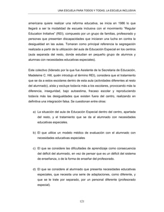 UNA ESCUELA PARA TODOS Y TODAS, LA ESCUELA INCLUSIVA
121
americana quiere realizar una reforma educativa, se inicia en 1986 lo que
llegará a ser la modalidad de escuela inclusiva con el movimiento “Regular
Education Initiative” (REI), compuesto por un grupo de familias, profesorado y
personas que presentan discapacidades que iniciaran una lucha en contra la
desigualdad en las aulas. Tomaran como principal referencia la segregación
realizada a partir de la utilización del aula de Educación Especial en los centros
(aula separada del resto, donde estudian en pequeño grupo de alumnos y
alumnas con necesidades educativas especiales).
Este colectivo (liderado por la que fue Asistente de la Secretaria de Educación,
Madeleine C. Hill, quién introdujo el término REI), considera que el tratamiento
que se da a estos escolares dentro de esta aula (actividades diferentes al resto
del alumnado), aísla y excluye todavía más a los escolares, provocando más la
diferencia, inseguridad, bajo autoestima, fracaso escolar y reproduciendo
todavía más las desigualdades que existen fuera del centro, realizando en
definitiva una integración falsa. Se cuestionan entre otras:
a) La situación del aula de Educación Especial dentro del centro, apartada
del resto, y el tratamiento que se da al alumnado con necesidades
educativas especiales.
b) El que utilice un modelo médico de evaluación con el alumnado con
necesidades educativas especiales
c) El que se considere las dificultades de aprendizaje como consecuencia
del déficit del alumnado, en vez de pensar que es un déficit del sistema
de enseñanza, o de la forma de enseñar del profesorado.
d) El que se considere al alumnado que presenta necesidades educativas
especiales, que necesita una serie de adaptaciones, como diferente, y
que se le trate por separado, por un personal diferente (profesorado
especial).
 