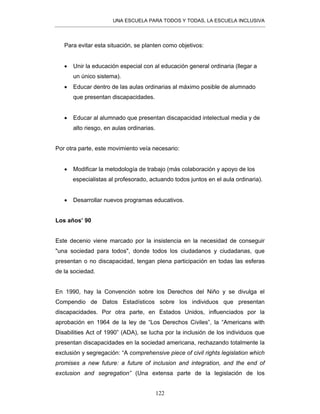 UNA ESCUELA PARA TODOS Y TODAS, LA ESCUELA INCLUSIVA
122
Para evitar esta situación, se planten como objetivos:
• Unir la educación especial con al educación general ordinaria (llegar a
un único sistema).
• Educar dentro de las aulas ordinarias al máximo posible de alumnado
que presentan discapacidades.
• Educar al alumnado que presentan discapacidad intelectual media y de
alto riesgo, en aulas ordinarias.
Por otra parte, este movimiento veía necesario:
• Modificar la metodología de trabajo (más colaboración y apoyo de los
especialistas al profesorado, actuando todos juntos en el aula ordinaria).
• Desarrollar nuevos programas educativos.
Los años’ 90
Este decenio viene marcado por la insistencia en la necesidad de conseguir
"una sociedad para todos", donde todos los ciudadanos y ciudadanas, que
presentan o no discapacidad, tengan plena participación en todas las esferas
de la sociedad.
En 1990, hay la Convención sobre los Derechos del Niño y se divulga el
Compendio de Datos Estadísticos sobre los individuos que presentan
discapacidades. Por otra parte, en Estados Unidos, influenciados por la
aprobación en 1964 de la ley de “Los Derechos Civiles”, la “Americans with
Disabilities Act of 1990” (ADA), se lucha por la inclusión de los individuos que
presentan discapacidades en la sociedad americana, rechazando totalmente la
exclusión y segregación: “A comprehensive piece of civil rights legislation which
promises a new future: a future of inclusion and integration, and the end of
exclusion and segregation” (Una extensa parte de la legislación de los
 