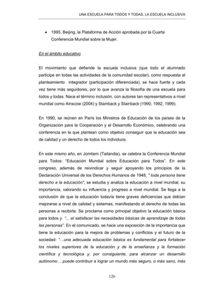UNA ESCUELA PARA TODOS Y TODAS, LA ESCUELA INCLUSIVA
126
• 1995, Beijing, la Plataforma de Acción aprobada por la Cuarta
Conferencia Mundial sobre la Mujer.
En el ámbito educativo
El movimiento que defiende la escuela inclusiva (que todo el alumnado
participe en todas las actividades de la comunidad escolar), como respuesta al
planteamiento integrador (participación diferenciada), se hace fuerte y cada
vez tiene más seguidores, por lo que avanza la filosofía de una escuela para
todos y todas. Nace el término inclusión, con autores tan representativos a nivel
mundial como Ainscow (2004) y Stainback y Stainback (1990, 1992, 1999).
En 1990, se reúnen en París los Ministros de Educación de los países de la
Organización para la Cooperación y el Desarrollo Económico, celebrando una
conferencia en la que plantean como objetivo conseguir que la educación sea
de calidad y un derecho de todos los individuos.
En este mismo año, en Jomtiem (Tailandia), se celebra la Conferencia Mundial
para Todos: “Educación Mundial sobre Educación para Todos”. En este
congreso, además de reivindicar y seguir apoyando los principios de la
Declaración Universal de los Derechos Humanos de 1948, " toda persona tiene
derecho a la educación", se estudia y analiza la educación a nivel mundial, su
importancia, valorando su influencia y progreso a nivel mundial. Se llega a la
conclusión de que la educación todavía tiene graves deficiencias que debían
mejorarse a nivel de calidad y sistemas, manifestando el derecho de todas las
personas a recibirla. Se proclama como principal objetivo la educación básica
para todos y “... el satisfacer las necesidades básicas de aprendizaje de todas
las personas”. En el comunicado, se hace una exposición de la importancia que
tiene la educación para la mejora de problemas y conflictos y el futuro de la
sociedad: “…una adecuada educación básica es fundamental para fortalecer
los niveles superiores de la educación y de la enseñanza y la formación
científica y tecnológica y, por consiguiente, para alcanzar un desarrollo
autónomo… puede contribuir a lograr un mundo más seguro, o más sano, más
 