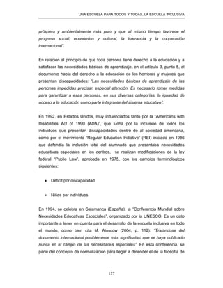 UNA ESCUELA PARA TODOS Y TODAS, LA ESCUELA INCLUSIVA
127
próspero y ambientalmente más puro y que al mismo tiempo favorece el
progreso social, económico y cultural, la tolerancia y la cooperación
internacional”.
En relación al principio de que toda persona tiene derecho a la educación y a
satisfacer las necesidades básicas de aprendizaje, en el artículo 3, punto 5, el
documento habla del derecho a la educación de los hombres y mujeres que
presentan discapacidades: “Las necesidades básicas de aprendizaje de las
personas impedidas precisan especial atención. Es necesario tomar medidas
para garantizar a esas personas, en sus diversas categorías, la igualdad de
acceso a la educación como parte integrante del sistema educativo”.
En 1992, en Estados Unidos, muy influenciados tanto por la “Americans with
Disabilities Act of 1990 (ADA)”, que lucha por la inclusión de todos los
individuos que presentan discapacidades dentro de al sociedad americana,
como por el movimiento “Regular Education Initiative” (REI) iniciado en 1986
que defendía la inclusión total del alumnado que presentaba necesidades
educativas especiales en los centros, se realizan modificaciones de la ley
federal “Public Law”, aprobada en 1975, con los cambios terminológicos
siguientes:
• Déficit por discapacidad
• Niños por individuos
En 1994, se celebra en Salamanca (España), la “Conferencia Mundial sobre
Necesidades Educativas Especiales”, organizado por la UNESCO. Es un dato
importante a tener en cuenta para el desarrollo de la escuela inclusiva en todo
el mundo, como bien cita M. Ainscow (2004, p. 112): “Tratándose del
documento internacional posiblemente más significativo que se haya publicado
nunca en el campo de las necesidades especiales”. En esta conferencia, se
parte del concepto de normalización para llegar a defender el de la filosofía de
 