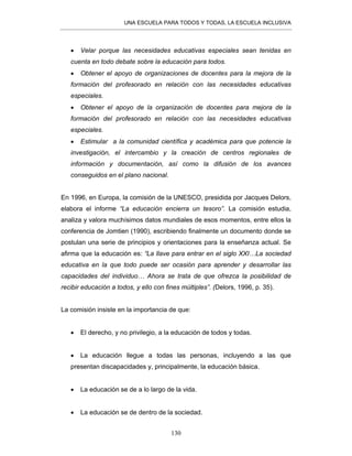 UNA ESCUELA PARA TODOS Y TODAS, LA ESCUELA INCLUSIVA
130
• Velar porque las necesidades educativas especiales sean tenidas en
cuenta en todo debate sobre la educación para todos.
• Obtener el apoyo de organizaciones de docentes para la mejora de la
formación del profesorado en relación con las necesidades educativas
especiales.
• Obtener el apoyo de la organización de docentes para mejora de la
formación del profesorado en relación con las necesidades educativas
especiales.
• Estimular a la comunidad científica y académica para que potencie la
investigación, el intercambio y la creación de centros regionales de
información y documentación, así como la difusión de los avances
conseguidos en el plano nacional.
En 1996, en Europa, la comisión de la UNESCO, presidida por Jacques Delors,
elabora el informe “La educación encierra un tesoro”. La comisión estudia,
analiza y valora muchísimos datos mundiales de esos momentos, entre ellos la
conferencia de Jomtien (1990), escribiendo finalmente un documento donde se
postulan una serie de principios y orientaciones para la enseñanza actual. Se
afirma que la educación es: “La llave para entrar en el siglo XXI…La sociedad
educativa en la que todo puede ser ocasión para aprender y desarrollar las
capacidades del individuo… Ahora se trata de que ofrezca la posibilidad de
recibir educación a todos, y ello con fines múltiples”. (Delors, 1996, p. 35).
La comisión insiste en la importancia de que:
• El derecho, y no privilegio, a la educación de todos y todas.
• La educación llegue a todas las personas, incluyendo a las que
presentan discapacidades y, principalmente, la educación básica.
• La educación se de a lo largo de la vida.
• La educación se de dentro de la sociedad.
 