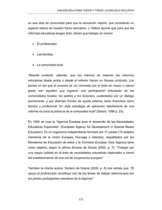 UNA ESCUELA PARA TODOS Y TODAS, LA ESCUELA INCLUSIVA
133
en esa idea de comunidad para que la educación mejore, que consideran un
aspecto básico en nuestro futuro educativo. J. Delors apunta que para que las
reformas educativas tengan éxito, tienen que trabajar en común:
• El profesorado.
• Las familias.
• La comunidad local.
“Resulta evidente, además, que los intentos de imponer las reformas
educativas desde arriba o desde el exterior fueran un fracaso profundo. Los
países en los que el proceso se vio coronado por el éxito en mayor o menor
grado son aquellos que lograron una participación entusiasta de las
comunidades locales, los padres y los docentes, sustentados por un diálogo
permanente, y por diversas formas de ayuda externa, tanto financiera como
técnica y profesional. En toda estrategia de aplicación satisfactoria de una
reforma es clara la primacía de la comunidad local” (Delors, 1996 p. 23).
En 1996 se crea la “Agencia Europea para el desarrollo de las Necesidades
Educativas Especiales” (European Agency for Development in Special Needs
Education). Es un organismo independiente formado por 17 países (15 estados
miembros de la Unión Europea, Noruega e Islandia), respaldados por los
Ministerios de Educación de estos y la Comisión Europea. Esta Agencia tiene
como objetivo, según lo afirma Soriano de Gracia (2000, p. 7): “Trabajar por
una mayor calidad en el área de necesidades educativas especiales a través
del establecimiento de una red de cooperación europea”.
También la misma autora, Soriano de Gracia (2000, p. 8) nos señala que: “El
apoyo al profesorado constituye uno de los temas de trabajo seleccionado por
los países participantes miembros de la Agencia”.
 