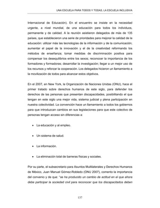 UNA ESCUELA PARA TODOS Y TODAS, LA ESCUELA INCLUSIVA
137
Internacional de Educación). En el encuentro se insiste en la necesidad
urgente, a nivel mundial, de una educación para todos los individuos,
permanente y de calidad. A la reunión asistieron delegados de más de 135
países, que establecieron una serie de prioridades para mejorar la calidad de la
educación: utilizar más las tecnologías de la información y de la comunicación;
aumentar el papel de la innovación y el de la creatividad reformando los
métodos de enseñanza; tomar medidas de discriminación positiva para
compensar los desequilibrios entre los sexos; reconocer la importancia de los
formadores y formadoras; desarrollar la investigación; llegar a un mejor uso de
los recursos y reforzar la cooperación. Los delegados hicieron un llamamiento a
la movilización de todos para alcanzar estos objetivos.
En el 2007, en New York, la Organización de Naciones Unidas (ONU), hace el
primer tratado sobre derechos humanos de este siglo, para defender los
derechos de las personas que presentan discapacidades, posibilitando el que
tengan en este siglo una mejor vida, sistema judicial y plena participación en
nuestra colectividad. La convención hace un llamamiento a todos los gobiernos
para que introduzcan cambios en sus legislaciones para que este colectivo de
personas tengan acceso sin diferencias a:
• La educación y al empleo.
• Un sistema de salud.
• La información.
• La eliminación total de barreras físicas y sociales.
Por su parte, el subsecretario para Asuntos Multilaterales y Derechos Humanos
de México, Juan Manuel Gómez-Robledo (ONU 2007), comento la importancia
del convenio y de que: “se ha producido un cambio de actitud en el que ahora
debe participar la sociedad civil para reconocer que los discapacitados deben
 