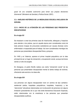UNA ESCUELA PARA TODOS Y TODAS, LA ESCUELA INCLUSIVA
138
gozar de una completa autonomía para tomar sus propias decisiones
libremente" (Ministerio de Sanidad y Política Social, 2007).
2.3.- ANÁLISIS HISTÓRICO DE LA MODALIDAD ESCUELA INCLUSIVA EN
ESPAÑA
2.3.1.- INICIO DE LA ATENCIÓN DE LAS PERSONAS QUE PRESENTAN
DISCAPACIDAD
En el siglo XV
Se empiezan a crear las primeras casa de misericordia, albergues y hospicios
para atender a los pobres, que en aquella época eran considerados como tal
toda persona incapaz de procurarse subsistencia por causas diversas como
enfermedad o incapacidad para el trabajo. Así eran considerados mendigos las
personas que presentaban discapacidad física y psíquica.
En 1409 y en Valencia, aparece el primer hospital psiquiátrico con la idea
principal de ser un lugar de reinserción y recuperación social, aunque terminara
siendo un sitio de acogida.
En Zaragoza, el padre Murillo realiza una cierta “reinserción social” de las
personas que presentaban discapacidad mental al darles trabajo de bufones,
ofreciendo este servicio a la clase alta.
En el siglo XVI
Las personas con alguna discapacidad viven en centros de tipo caritativo-
asistencial (asilos, hospitales psiquiátricos, hospitales, hospicios), y las
“atenciones” educativas relacionadas con la educación de personas con alguna
limitación (precedentes de lo que más tarde llamaremos Educación Especial),
están relacionadas con la enseñanza a las personas que presentan
discapacidades auditivas.
 