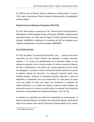 UNA ESCUELA PARA TODOS Y TODAS, LA ESCUELA INCLUSIVA
143
En 1968 se crea el "Servicio Social de Asistencia a Subnormales", el cual en
1970, pasa a denominarse "Servicio Social de Recuperación y Rehabilitación
de Minusválidos".
Periodo final de la Dictadura Franquista (1970-1975)
En 1974, éste cambia su nombre por el de: "Servicio Social de Recuperación y
Rehabilitación de Minusválidos Físicos y Psíquicos" (SEREM), desapareciendo
esta denominación, en 1979, para dar lugar al "Instituto Nacional de Servicios
Sociales" (INSERSO) y finalmente, en noviembre de 1997 se constituye como
"Instituto de Migraciones y Servicios Sociales" (IMSERSO).
En el ámbito educativo
En 1970, se publica “Ley General de Educación”, que “… supuso el inicio de la
superación del gran retraso histórico que aquejaba el sistema educativo
español…”15
en cuanto a la generalización de la educación básica. La Ley
declara la educación como un servicio público. En ella se reconoce el derecho
de todos a escolarizarse y por primera vez, aunque siguiendo con una cultura
de segregación, se tiene en cuenta la Educación Especial dentro de lo que es
el Sistema General de Educación: ”La Educación Especial tendrá como
finalidad preparar, mediante el tratamiento educativo adecuado, a todos los
deficientes e inadaptados para una incorporación a la vida social, tan plena
como sea posible en cada caso según sus condiciones y resultando del
sistema educativo; y a un sistema de trabajo en todos los casos posibles, que
les permita servirse a sí mismos y sentirse útiles a la sociedad” (Ley General de
Educación y Financiamiento de la Reforma Educativa, 1970, Art. 49).
La referida Ley especifica que habrá dos modalidades de escolarización, el
Sistema General Ordinario y el Sistema de la Educación Especial, señalando el
hecho de se podrán crear aulas de Educación Especial dentro de los centros
15
LOE (2006), Preámbulo.
 