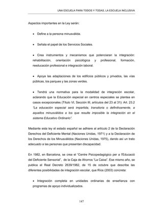 UNA ESCUELA PARA TODOS Y TODAS, LA ESCUELA INCLUSIVA
147
Aspectos importantes en la Ley serán:
• Define a la persona minusválida.
• Señala el papel de los Servicios Sociales.
• Crea instrumentos y mecanismos que potenciaran la integración:
rehabilitación, orientación psicológica y profesional, formación,
reeducación profesional e integración laboral.
• Apoya las adaptaciones de los edificios públicos y privados, las vías
públicas, los parques y las zonas verdes.
• Tendrá una normativa para la modalidad de integración escolar,
aclarando que la Educación especial en centros especiales se plantea en
casos excepcionales (Título VI, Sección III, artículos del 23 al 31): Art. 23.2
“La educación especial será impartida, transitoria o definitivamente, a
aquellos minusválidos a los que resulte imposible la integración en el
sistema Educativo Ordinario”.
Mediante esta ley el estado español se adhiere al artículo 2 de la Declaración
Derechos del Deficiente Mental (Naciones Unidas, 1971) y a la Declaración de
los Derechos de los Minusválidos (Naciones Unidas, 1975), dando así un trato
adecuado a las personas que presentan discapacidad.
En 1982, en Barcelona, se crea el “Centre Psicopedagógico per a l'Educació
del Deficiente Sensorial”, de la Caja de Ahorros “La Caixa”. Ese mismo año, se
publica el Real Decreto 2639/1982, de 15 de octubre que describe las
diferentes posibilidades de integración escolar, que Ríos (2003) concreta:
• Integración completa en unidades ordinarias de enseñanza con
programas de apoyo individualizados.
 