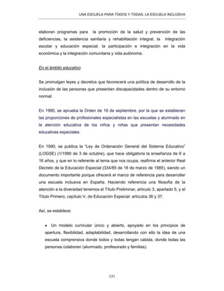 UNA ESCUELA PARA TODOS Y TODAS, LA ESCUELA INCLUSIVA
151
elaboran programas para la promoción de la salud y prevención de las
deficiencias, la asistencia sanitaria y rehabilitación integral, la integración
escolar y educación especial, la participación e integración en la vida
económica y la integración comunitaria y vida autónoma.
En el ámbito educativo
Se promulgan leyes y decretos que favorecerá una política de desarrollo de la
inclusión de las personas que presentan discapacidades dentro de su entorno
normal.
En 1990, se aprueba la Orden de 18 de septiembre, por la que se establecen
las proporciones de profesionales especialistas en las escuelas y alumnado en
la atención educativa de los niños y niñas que presentan necesidades
educativas especiales.
En 1990, se publica la “Ley de Ordenación General del Sistema Educativo”
(LOGSE) (1/1990 de 3 de octubre), que hace obligatoria la enseñanza de 6 a
16 años, y que en lo referente al tema que nos ocupa, reafirma el anterior Real
Decreto de la Educación Especial (334/85 de 16 de marzo de 1985), siendo un
documento importante porque ofrecerá el marco de referencia para desarrollar
una escuela inclusiva en España. Haciendo referencia una filosofía de la
atención a la diversidad tenemos el Título Preliminar, artículo 3, apartado 5, y el
Título Primero, capítulo V, de Educación Especial: artículos 36 y 37.
Así, se establece:
• Un modelo curricular único y abierto, apoyado en los principios de
apertura, flexibilidad, adaptabilidad, desarrollando con ello la idea de una
escuela comprensiva donde todos y todas tengan cabida, donde todas las
personas colaboren (alumnado, profesorado y familias).
 