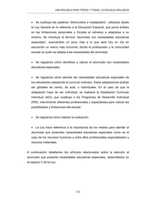 UNA ESCUELA PARA TODOS Y TODAS, LA ESCUELA INCLUSIVA
152
• Se sustituye las palabras “disminuidos e inadaptados”, utilizados desde
la Ley General en lo referente a la Educación Especial, que ponía énfasis
en las limitaciones personales y forzaba al individuo a adaptarse a su
entorno. Se introduce el término “alumnado con necesidades educativas
especiales”, acercándolo un poco más a lo que será hoy en día en
educación un marco más funcional, donde el profesorado y la comunidad
escolar es quien se adapta a las necesidades del alumnado.
• Se regulariza cómo identificar y valorar el alumnado con necesidades
educativas especiales.
• Se regulariza cómo atender las necesidades educativas especiales de
los estudiantes adaptando el currículo ordinario. Estas adaptaciones podrán
ser globales de centro, de aula, o individuales. En el caso de que la
adaptación haya de ser individual, se realizará la Adaptación Curricular
Individual (ACI), que sustituye a los Programas de Desarrollo Individual
(PDI), interviniendo diferentes profesionales y especialistas para valorar las
posibilidades y limitaciones del escolar.
• Se regulariza cómo realizar la evaluación.
• La Ley hace referencia a la importancia de los medios para atender al
alumnado que presentan necesidades educativas especiales como es el
caso de los recursos humanos y entre ellos profesionales especializados y
recursos materiales.
A continuación detallamos los artículos relacionados sobre la atención al
alumnado que presenta necesidades educativas especiales, desarrollados en
el capitulo V de la Ley:
 