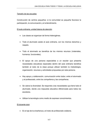 UNA ESCUELA PARA TODOS Y TODAS, LA ESCUELA INCLUSIVA
167
Tamaño de las escuelas
Construcción de centros pequeños: si la comunidad es pequeña favorece la
participación, la comunicación y el entendimiento.
El aula ordinaria, unidad básica de atención
• Las clases se organizan de forma heterogénea.
• Todo el alumnado asiste al aula ordinaria, con los mismos derechos y
respeto.
• Todo el alumnado se beneficia de los mismos recursos (materiales,
humanos, funcionales).
• El apoyo de una persona especialista a un escolar que presenta
necesidades educativas especiales dentro del aula ordinaria beneficia
también al resto de la clase porque utilizan también la metodología,
organización, recursos y actividades propuestas por esta persona.
• Hay apoyo y colaboración, comunicación entre todos: entre el alumnado
y el profesorado, entre los compañeros y las compañeras.
• Se valora la diversidad. Se responde a las necesidades que tiene todo el
alumnado, dando una respuesta educativa diferenciada para todos los
escolares.
• Utilizar la tecnología como medio de expresar conocimientos.
El docente tutor
• Es el eje de la enseñanza y el resto de profesorado colabora.
 