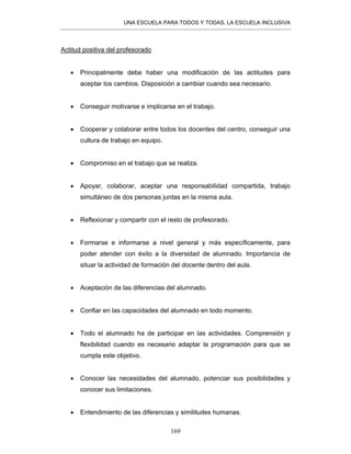 UNA ESCUELA PARA TODOS Y TODAS, LA ESCUELA INCLUSIVA
169
Actitud positiva del profesorado
• Principalmente debe haber una modificación de las actitudes para
aceptar los cambios. Disposición a cambiar cuando sea necesario.
• Conseguir motivarse e implicarse en el trabajo.
• Cooperar y colaborar entre todos los docentes del centro, conseguir una
cultura de trabajo en equipo.
• Compromiso en el trabajo que se realiza.
• Apoyar, colaborar, aceptar una responsabilidad compartida, trabajo
simultáneo de dos personas juntas en la misma aula.
• Reflexionar y compartir con el resto de profesorado.
• Formarse e informarse a nivel general y más específicamente, para
poder atender con éxito a la diversidad de alumnado. Importancia de
situar la actividad de formación del docente dentro del aula.
• Aceptación de las diferencias del alumnado.
• Confiar en las capacidades del alumnado en todo momento.
• Todo el alumnado ha de participar en las actividades. Comprensión y
flexibilidad cuando es necesario adaptar la programación para que se
cumpla este objetivo.
• Conocer las necesidades del alumnado, potenciar sus posibilidades y
conocer sus limitaciones.
• Entendimiento de las diferencias y similitudes humanas.
 