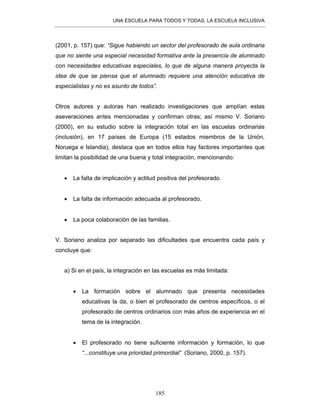 UNA ESCUELA PARA TODOS Y TODAS, LA ESCUELA INCLUSIVA
185
(2001, p. 157) que: “Sigue habiendo un sector del profesorado de aula ordinaria
que no siente una especial necesidad formativa ante la presencia de alumnado
con necesidades educativas especiales, lo que de alguna manera proyecta la
idea de que se piensa que el alumnado requiere una atención educativa de
especialistas y no es asunto de todos”.
Otros autores y autoras han realizado investigaciones que amplían estas
aseveraciones antes mencionadas y confirman otras; así mismo V. Soriano
(2000), en su estudio sobre la integración total en las escuelas ordinarias
(inclusión), en 17 países de Europa (15 estados miembros de la Unión,
Noruega e Islandia), destaca que en todos ellos hay factores importantes que
limitan la posibilidad de una buena y total integración, mencionando:
• La falta de implicación y actitud positiva del profesorado.
• La falta de información adecuada al profesorado.
• La poca colaboración de las familias.
V. Soriano analiza por separado las dificultades que encuentra cada país y
concluye que:
a) Si en el país, la integración en las escuelas es más limitada:
• La formación sobre el alumnado que presenta necesidades
educativas la da, o bien el profesorado de centros específicos, o el
profesorado de centros ordinarios con más años de experiencia en el
tema de la integración.
• El profesorado no tiene suficiente información y formación, lo que
“...constituye una prioridad primordial” (Soriano, 2000, p. 157).
 