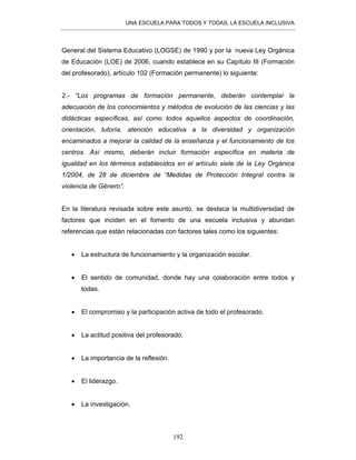 UNA ESCUELA PARA TODOS Y TODAS, LA ESCUELA INCLUSIVA
192
General del Sistema Educativo (LOGSE) de 1990 y por la nueva Ley Orgánica
de Educación (LOE) de 2006, cuando establece en su Capítulo III (Formación
del profesorado), artículo 102 (Formación permanente) lo siguiente:
2.- “Los programas de formación permanente, deberán contemplar la
adecuación de los conocimientos y métodos de evolución de las ciencias y las
didácticas específicas, así como todos aquellos aspectos de coordinación,
orientación, tutoría, atención educativa a la diversidad y organización
encaminados a mejorar la calidad de la enseñanza y el funcionamiento de los
centros. Así mismo, deberán incluir formación específica en materia de
igualdad en los términos establecidos en el artículo siete de la Ley Orgánica
1/2004, de 28 de diciembre de “Medidas de Protección Integral contra la
violencia de Género”.
En la literatura revisada sobre este asunto, se destaca la multidiversidad de
factores que inciden en el fomento de una escuela inclusiva y abundan
referencias que están relacionadas con factores tales como los siguientes:
• La estructura de funcionamiento y la organización escolar.
• El sentido de comunidad, donde hay una colaboración entre todos y
todas.
• El compromiso y la participación activa de todo el profesorado.
• La actitud positiva del profesorado.
• La importancia de la reflexión.
• El liderazgo.
• La investigación.
 