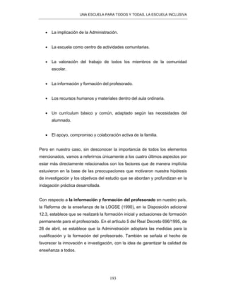 UNA ESCUELA PARA TODOS Y TODAS, LA ESCUELA INCLUSIVA
193
• La implicación de la Administración.
• La escuela como centro de actividades comunitarias.
• La valoración del trabajo de todos los miembros de la comunidad
escolar.
• La información y formación del profesorado.
• Los recursos humanos y materiales dentro del aula ordinaria.
• Un currículum básico y común, adaptado según las necesidades del
alumnado.
• El apoyo, compromiso y colaboración activa de la familia.
Pero en nuestro caso, sin desconocer la importancia de todos los elementos
mencionados, vamos a referirnos únicamente a los cuatro últimos aspectos por
estar más directamente relacionados con los factores que de manera implícita
estuvieron en la base de las preocupaciones que motivaron nuestra hipótesis
de investigación y los objetivos del estudio que se abordan y profundizan en la
indagación práctica desarrollada.
Con respecto a la información y formación del profesorado en nuestro país,
la Reforma de la enseñanza de la LOGSE (1990), en la Disposición adicional
12.3, establece que se realizará la formación inicial y actuaciones de formación
permanente para el profesorado. En el artículo 5 del Real Decreto 696/1995, de
28 de abril, se establece que la Administración adoptara las medidas para la
cualificación y la formación del profesorado. También se señala el hecho de
favorecer la innovación e investigación, con la idea de garantizar la calidad de
enseñanza a todos.
 