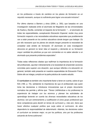 UNA ESCUELA PARA TODOS Y TODAS, LA ESCUELA INCLUSIVA
195
en los profesores a través de cambios en los planes de formación es un
requisito necesario, aunque no suficiente para lograr una escuela inclusiva”.
Por último citamos a Barrero y otros (2004, p. 355), que basados en una
investigación realizada entre el alumnado de Magisterio de las Universidades
de Huelva y Sevilla, comentan al respecto de la formación: “… el alumnado de
todas las especialidades, exceptuando Educación Especial, recibe muy poca
formación respecto a las necesidades educativas especiales que posiblemente
van a estar presente en los centros educativos donde tengan que trabajar. Es
por ello necesario que los planes de estudio tengan presente la necesidad de
completar este ámbito de formación. El alumnado en esta investigación
denuncia en general no tener idea al respecto y demanda en su formación
mayor cantidad de prácticas ya que son concientes en no saber atender a un
alumnado que presente problemas especiales”.
Todas estas reflexiones citadas que reafirman la importancia de la formación
del profesorado, apuntan indirectamente a la necesidad de emprender acciones
concretas para superar una situación, que aunque referida a la educación en
general, también está presente en nuestros especialistas de Educación Física.
Sobre ello se indaga y amplía en la parte práctica de nuestro estudio.
El currículum es también otro importante factor a tener en cuenta, sobre el que
Kirk (189, p. 72), señalando la importancia de que el profesorado sea quien
tome las decisiones e introduzca innovaciones que el propio documento
normativo les permite y afirma que: “Tienen (refiriéndose a los profesores) la
experiencia de trabajar con los alumnos y planear las actividades de
aprendizaje teniendo en cuenta las diversas necesidades educativas de los
alumnos; son por entrenamiento y cualificación el único grupo profesional que
tiene competencia para decidir en temas de currículum y, más aún, tiene que
hacer efectiva cualquier política que surja sobre el currículum, de ellos
dependería la responsabilidad de determinarlo. Además, las decisiones sobre
el currículum se tomaran mejor, no por los políticos, sino por los profesores
actuando de forma autónoma”.
 