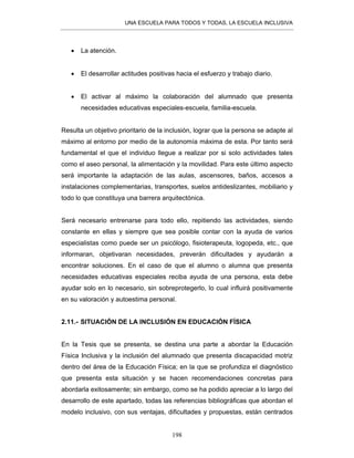 UNA ESCUELA PARA TODOS Y TODAS, LA ESCUELA INCLUSIVA
198
• La atención.
• El desarrollar actitudes positivas hacia el esfuerzo y trabajo diario.
• El activar al máximo la colaboración del alumnado que presenta
necesidades educativas especiales-escuela, familia-escuela.
Resulta un objetivo prioritario de la inclusión, lograr que la persona se adapte al
máximo al entorno por medio de la autonomía máxima de esta. Por tanto será
fundamental el que el individuo llegue a realizar por si solo actividades tales
como el aseo personal, la alimentación y la movilidad. Para este último aspecto
será importante la adaptación de las aulas, ascensores, baños, accesos a
instalaciones complementarias, transportes, suelos antideslizantes, mobiliario y
todo lo que constituya una barrera arquitectónica.
Será necesario entrenarse para todo ello, repitiendo las actividades, siendo
constante en ellas y siempre que sea posible contar con la ayuda de varios
especialistas como puede ser un psicólogo, fisioterapeuta, logopeda, etc., que
informaran, objetivaran necesidades, preverán dificultades y ayudarán a
encontrar soluciones. En el caso de que el alumno o alumna que presenta
necesidades educativas especiales reciba ayuda de una persona, esta debe
ayudar solo en lo necesario, sin sobreprotegerlo, lo cual influirá positivamente
en su valoración y autoestima personal.
2.11.- SITUACIÓN DE LA INCLUSIÓN EN EDUCACIÓN FÍSICA
En la Tesis que se presenta, se destina una parte a abordar la Educación
Física Inclusiva y la inclusión del alumnado que presenta discapacidad motriz
dentro del área de la Educación Física; en la que se profundiza el diagnóstico
que presenta esta situación y se hacen recomendaciones concretas para
abordarla exitosamente; sin embargo, como se ha podido apreciar a lo largo del
desarrollo de este apartado, todas las referencias bibliográficas que abordan el
modelo inclusivo, con sus ventajas, dificultades y propuestas, están centrados
 