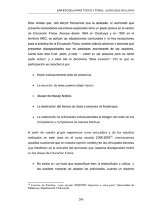 UNA ESCUELA PARA TODOS Y TODAS, LA ESCUELA INCLUSIVA
200
Ríos señala que, con mayor frecuencia que la deseada, el alumnado que
presenta necesidades educativas especiales tiene un papel pasivo en la sesión
de Educación Física. Aunque desde 1994 en Catalunya y en 1995 en el
territorio MEC, se aplican las adaptaciones curriculares y no hay excepciones
para la práctica de la Educación Física, existen todavía alumnos y alumnas que
presentan discapacidades que no participan activamente de las sesiones.
Como bien dice Ríos (2003, p.358): “…están en las sesiones pero no como
parte activa”, y a esto ella lo denomina “falsa inclusión”. Por lo que su
participación se caracteriza por:
• Hacer exclusivamente acto de presencia.
• La asunción de roles pasivos (dejar hacer).
• Abusar del trabajo teórico.
• La destinación del tiempo de clase a sesiones de fisioterapia.
• La realización de actividades individualizadas al margen del resto de los
compañeros y compañeras de manera habitual.
A partir de nuestra propia experiencia como educadora y de los estudios
realizados en este tema en el curso escolar 2008-200918
, mencionamos
aquellas cuestiones que en nuestra opinión constituyen las principales barreras
que interfieren en la inclusión del alumnado que presenta discapacidad motriz
en las clases de Educación Física:
• No existe un currículo que especifique bien la metodología a utilizar, y
las posibles maneras de adaptar las actividades, cuando un docente
18
Licencia de Estudios, curso escolar 2008/2009 “Aprendre a viure junts” (Generalitat de
Catalunya, Departament d’Educació).
 
