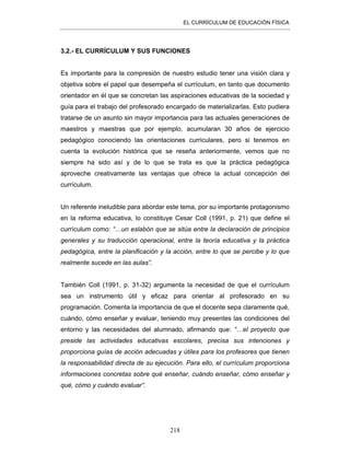EL CURRÍCULUM DE EDUCACIÓN FÍSICA
218
3.2.- EL CURRÍCULUM Y SUS FUNCIONES
Es importante para la compresión de nuestro estudio tener una visión clara y
objetiva sobre el papel que desempeña el currículum, en tanto que documento
orientador en él que se concretan las aspiraciones educativas de la sociedad y
guía para el trabajo del profesorado encargado de materializarlas. Esto pudiera
tratarse de un asunto sin mayor importancia para las actuales generaciones de
maestros y maestras que por ejemplo, acumularan 30 años de ejercicio
pedagógico conociendo las orientaciones curriculares, pero si tenemos en
cuenta la evolución histórica que se reseña anteriormente, vemos que no
siempre ha sido así y de lo que se trata es que la práctica pedagógica
aproveche creativamente las ventajas que ofrece la actual concepción del
currículum.
Un referente ineludible para abordar este tema, por su importante protagonismo
en la reforma educativa, lo constituye Cesar Coll (1991, p. 21) que define el
currículum como: “…un eslabón que se sitúa entre la declaración de principios
generales y su traducción operacional, entre la teoría educativa y la práctica
pedagógica, entre la planificación y la acción, entre lo que se percibe y lo que
realmente sucede en las aulas”.
También Coll (1991, p. 31-32) argumenta la necesidad de que el currículum
sea un instrumento útil y eficaz para orientar al profesorado en su
programación. Comenta la importancia de que el docente sepa claramente qué,
cuándo, cómo enseñar y evaluar, teniendo muy presentes las condiciones del
entorno y las necesidades del alumnado, afirmando que: “…el proyecto que
preside las actividades educativas escolares, precisa sus intenciones y
proporciona guías de acción adecuadas y útiles para los profesores que tienen
la responsabilidad directa de su ejecución. Para ello, el currículum proporciona
informaciones concretas sobre qué enseñar, cuándo enseñar, cómo enseñar y
qué, cómo y cuándo evaluar”.
 