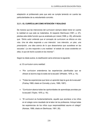 EL CURRÍCULUM DE EDUCACIÓN FÍSICA
220
adaptación al profesorado para que esto se cumpla teniendo en cuenta las
particularidades de su estudiantado concreto.
3.2.1.- EL CURRÍCULUM COMO INTENCIÓN Y REALIDAD
De manera que las intenciones del currículum siempre deben tener en cuenta
la realidad en que este se materializa. Al respecto Stenhouse (1991, p. 27),
plantea esta doble función que es analizada por Lleixà (1998, p. 29), afirmando
que: “Dicho autor entiende que el concepto de currículum se bifurca en dos
vías. Una de ellas responde a una intención: ‘una intención, un plan, una
prescripción, una idea acerca de lo que desearíamos que sucediese en las
escuelas’. La otra responde a una realidad: ‘el estado de cosas existentes en
ellas, lo que de hecho sucede en las mismas’”.
Según la citada autora, la clasificación sería entonces la siguiente:
a) El currículum como realidad:
• “Por currículum entendemos las experiencias planificadas que se
ofrecen al alumno bajo la tutela de la escuela” (Wheeler, 1976, p. 15).
• “Todas las experiencias que tiene un aprendiz bajo la guía de la escuela”
(Foshay 1969; citado en Connelly y Lanz, 1989, 1067).
• “Currículum abarca todas las oportunidades de aprendizaje provistas por
la escuela” (Taylor, 1970, p. 16).
• “El currículum es fundamentalmente, aquello que acontece a los niños
en el colegio como resultado de la labor de los profesores. Incluye todas
las experiencias de los niños cuya responsabilidad asume el colegio”
(Kansas, 1988, citado en Stenhouse, 1991, 26).
 