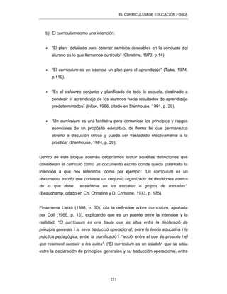 EL CURRÍCULUM DE EDUCACIÓN FÍSICA
221
b) El currículum como una intención:
• “El plan detallado para obtener cambios deseables en la conducta del
alumno es lo que llamamos currículo” (Christine, 1973, p.14)
• “El currículum es en esencia un plan para el aprendizaje” (Taba, 1974,
p.110).
• “Es el esfuerzo conjunto y planificado de toda la escuela, destinado a
conducir el aprendizaje de los alumnos hacia resultados de aprendizaje
predeterminados” (Inlow, 1966, citado en Stenhouse, 1991, p. 29).
• “Un currículum es una tentativa para comunicar los principios y rasgos
esenciales de un propósito educativo, de forma tal que permanezca
abierto a discusión crítica y pueda ser trasladado efectivamente a la
práctica” (Stenhouse, 1984, p. 29).
Dentro de este bloque además deberíamos incluir aquellas definiciones que
consideran el currículo como un documento escrito donde queda plasmada la
intención a que nos referimos, como por ejemplo: ’Un currículum es un
documento escrito que contiene un conjunto organizado de decisiones acerca
de lo que debe enseñarse en las escuelas o grupos de escuelas”.
(Beauchamp, citado en Ch. Christine y D. Christine, 1973, p. 175).
Finalmente Lleixà (1998, p. 30), cita la definición sobre currículum, aportada
por Coll (1986, p. 15), explicando que es un puente entre la intención y la
realidad: “El currículum és una baula que es situa entre la declaració de
principis generals i la seva traducció operacional, entre la teoria educativa i la
pràctica pedagògica, entre la planificació i l´acció, entre el que és prescriu i el
que realment succeix a les aules”. (“El currículum es un eslabón que se sitúa
entre la declaración de principios generales y su traducción operacional, entre
 